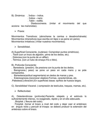 B). Dinámica: . Índice – índice.
. Índice – nariz.
. Talón - rodilla.
. Diadococinesia. (imitar el movimiento del que
acciona las marionetas).
 Praxia:
Movimientos Transitivos: (abrocharse la camisa o desabrochársela)
Movimientos intransitivos:(que escriba sin lápiz o se peine sin peine).
Movimientos Imitativos:( imitar nuestros movimientos).
 Sensibilidad.
A).Superficial Consciente. (cutánea): Comprobar puntos simétricos).
. Táctil (con un trozo de algodón, yema de los dedos, etc).
. Dolorosa.(con la punta de un alfiler).
. Térmica. (con un tubo de ensayo frío o tibio).
B). Profunda Consciente:
. Barestesia. (presión). Se presiona con la punta de los dedos.
. Barognosia.( peso) se pone un peso en cada mano y se pide
compararlos.
. Bariestesia(actitud segmentaria) en dedos de manos y pies.
. Estereognosia.(reconocer objetos).Formas, características, etc.
.Palestesia.(vibración).En superficies óseas: epífisis de huesos largos.
C). Sensibilidad Visceral. ( compresión de testículos, traquea, mamas, etc).
 Reflectividad.
A). Osteotendinosa (profunda).Paciente relajado y el estimulo lo
suficientemente intenso, no exagerado, rápido y en el sitio adecuado.
. Bicipital. ( flexura del codo).
.Tricipital. (tomar el brazo a nivel del codo y dejar caer el antebrazo
en ángulo recto y percutir el tríceps: se deberá producir la extensión del
antebrazo sobre el brazo.
 