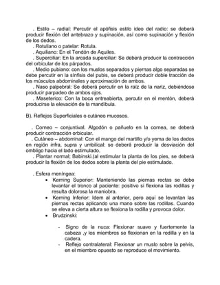 . Estilo – radial: Percutir el apófisis estilo ideo del radio: se deberá
producir flexión del antebrazo y supinación, así como supinación y flexión
de los dedos.
. Rotuliano o patelar: Rotula.
. Aquiliano: En el Tendón de Aquiles.
. Superciliar: En la arcada superciliar: Se deberá producir la contracción
del orbicular de los párpados.
. Medio pubiano: con los muslos separados y piernas algo separadas se
debe percutir en la sínfisis del pubis, se deberá producir doble tracción de
los músculos abdominales y aproximación de ambos.
. Naso palpebral: Se deberá percutir en la raíz de la nariz, debiéndose
producir parpadeo de ambos ojos.
. Maseterico: Con la boca entreabierta, percutir en el mentón, deberá
producirse la elevación de la mandíbula.
B). Reflejos Superficiales o cutáneo mucosos.
. Corneo – conjuntival. Algodón o pañuelo en la cornea, se deberá
producir contracción orbicular.
. Cutáneo – abdominal: Con el mango del martillo y/o yema de los dedos
en región infra, supra y umbilical: se deberá producir la desviación del
ombligo hacia el lado estimulado.
. Plantar normal; Babinski.(al estimular la planta de los pies, se deberá
producir la flexión de los dedos sobre la planta del pie estimulado.
. Esfera meníngea:
Kerning Superior: Manteniendo las piernas rectas se debe
levantar el tronco al paciente: positivo si flexiona las rodillas y
resulta dolorosa la maniobra.
Kerning Inferior: Idem al anterior, pero aquí se levantan las
piernas rectas aplicando una mano sobre las rodillas. Cuando
se eleva a cierta altura se flexiona la rodilla y provoca dolor.
Brudzinski:
- Signo de la nuca: Flexionar suave y fuertemente la
cabeza ,y los miembros se flexionan en la rodilla y en la
cadera.
- Reflejo contralateral: Flexionar un muslo sobre la pelvis,
en el miembro opuesto se reproduce el movimiento.
 