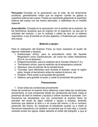 Percusión: Consiste en la apreciación por el oído, de los fenómenos
acústicos, generalmente ruidos que se originan cuando se golpea la
superficie externa del cuerpo. Puede ser practicada golpeando la superficie
externa del cuerpo con las manos desnudas, o valiéndose de un martillo
especial.
Auscultación: Consiste en la apreciación con el sentido de la audición, de
los fenómenos acústicos que se originan en el organismo, ya sea por la
actividad del corazón, o por la entrada y salida de aire en el sistema
respiratorio, o por el transito en el tubo digestivo, o finalmente por cualquier
otra causa.
Material y equipo:
Para la realización del Examen Físico se hace necesario el auxilio de
algunos materiales y equipos:
 Estetoscopio clínico: para la auscultación tanto del Aparato
Respiratorio como Cardiovascular, así como los ruidos hidroaereos
(R.H.A.) en el abdomen.
 Esfigmomanómetro: para la medición de la Tensión Arterial (T.A.).
 Termómetro clínico: para la medición de la temperatura corporal.
 Depresor: para el examen de la cavidad bucal.
 Torundas: para diferentes usos durante el examen: secar la región
axilar, limpiar el termómetro antes de realizar la lectura, etc.
 Paraban: Para cuidar la privacidad del paciente.
 Sabana: para guardar el pudor y cuidar la privacidad del paciente.
Precauciones:
1. Crear todas las condiciones previamente:
Antes de comenzar el examen físico debemos crear todas las condiciones
previamente, lo cual comprende desde las condiciones del local, hasta la
presencia de todo el material y equipos a utilizar durante el proceder. Con
frecuencia los estudiantes una vez comenzado el examen físico se
percatan del olvido de algún material o equipo a emplear, teniendo
entonces que detener el acto e ir en busca del mismo, o de lo contrario
prescindir del mismo. En ocasiones el estudiante cuando va a medir la
frecuencia respiratoria o la cardiaca, se percata que no trae reloj, o cuando
necesita anotar los signos vitales advierte el olvido del bolígrafo, o que el
 