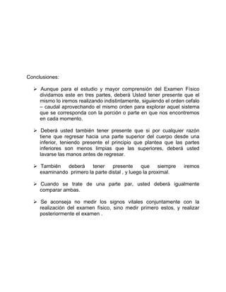 Conclusiones:
 Aunque para el estudio y mayor comprensión del Examen Físico
dividamos este en tres partes, deberá Usted tener presente que el
mismo lo iremos realizando indistintamente, siguiendo el orden cefalo
– caudal aprovechando el mismo orden para explorar aquel sistema
que se corresponda con la porción o parte en que nos encontremos
en cada momento.
 Deberá usted también tener presente que si por cualquier razón
tiene que regresar hacia una parte superior del cuerpo desde una
inferior, teniendo presente el principio que plantea que las partes
inferiores son menos limpias que las superiores, deberá usted
lavarse las manos antes de regresar.
 También deberá tener presente que siempre iremos
examinando primero la parte distal , y luego la proximal.
 Cuando se trate de una parte par, usted deberá igualmente
comparar ambas.
 Se aconseja no medir los signos vitales conjuntamente con la
realización del examen físico, sino medir primero estos, y realizar
posteriormente el examen .
 