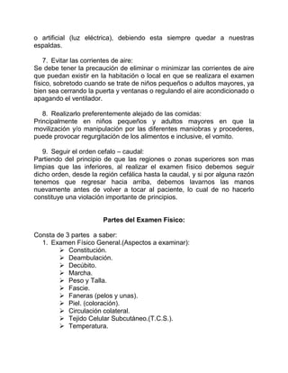 o artificial (luz eléctrica), debiendo esta siempre quedar a nuestras
espaldas.
7. Evitar las corrientes de aire:
Se debe tener la precaución de eliminar o minimizar las corrientes de aire
que puedan existir en la habitación o local en que se realizara el examen
físico, sobretodo cuando se trate de niños pequeños o adultos mayores, ya
bien sea cerrando la puerta y ventanas o regulando el aire acondicionado o
apagando el ventilador.
8. Realizarlo preferentemente alejado de las comidas:
Principalmente en niños pequeños y adultos mayores en que la
movilización y/o manipulación por las diferentes maniobras y procederes,
puede provocar regurgitación de los alimentos e inclusive, el vomito.
9. Seguir el orden cefalo – caudal:
Partiendo del principio de que las regiones o zonas superiores son mas
limpias que las inferiores, al realizar el examen físico debemos seguir
dicho orden, desde la región cefálica hasta la caudal, y si por alguna razón
tenemos que regresar hacia arriba, debemos lavarnos las manos
nuevamente antes de volver a tocar al paciente, lo cual de no hacerlo
constituye una violación importante de principios.
Partes del Examen Físico:
Consta de 3 partes a saber:
1. Examen Físico General.(Aspectos a examinar):
 Constitución.
 Deambulación.
 Decúbito.
 Marcha.
 Peso y Talla.
 Fascie.
 Faneras (pelos y unas).
 Piel. (coloración).
 Circulación colateral.
 Tejido Celular Subcutáneo.(T.C.S.).
 Temperatura.
 