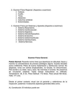 2. Examen Físico Regional. (Aspectos a examinar):
 Cabeza.
 Cuello.
 Tórax.
 Abdomen.
 Columna vertebral.
 Extremidades.
3. Examen Físico por Sistemas y Aparatos.(Aspectos a examinar):
 Sistema Respiratorio.
 Sistema Cardiovascular.
 Sistema Digestivo.
 Sistema Hemolinfopoyetico.
 Sistema Endocrino.
 Sistema Osteomioarticular.
 Sistema Genitourinario.
 Sistema Nervioso.
Examen Físico General.
Patrón Normal: Paciente normo lineo que deambula sin dificultad, fascie y
marcha no característicos de proceso patológico alguno. Guarda decúbito
activo indiferente. Pelos de buena implantación y distribución normal. No
alopecias. Unas con estrías longitudinales, no lúnulas, no Onicomicosis.
Piel acorde a su edad, raza y sexo. No manchas ni lunares. No presencia
de circulación colateral. Tejido Celular Subcutáneo no infiltrado.
Temperatura: 36, 8 Oc. Peso habitual: 172 libras. Peso actual;168 libras.
Talla: 171 cms.
Desde el primer contacto visual con el paciente y valiéndonos de la
inspección, podemos ir evaluando aspectos generales tales como:
A). Constitución: El individuo puede ser:
 