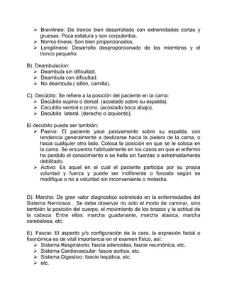  Brevilineo: De tronco bien desarrollado con extremidades cortas y
gruesas. Poca estatura y son corpulentos.
 Normo líneos: Son bien proporcionados.
 Longilineos: Desarrollo desproporcionado de los miembros y el
tronco pequeño.
B). Deambulacion:
 Deambula sin dificultad.
 Deambula con dificultad.
 No deambula.( sillón, camilla).
C). Decúbito: Se refiere a la posición del paciente en la cama:
 Decúbito supino o dorsal. (acostado sobre su espalda).
 Cecubito ventral o prono. (acostado boca abajo).
 Decúbito lateral. (derecho o izquierdo).
El decúbito puede ser también:
 Pasivo: El paciente yace pasivamente sobre su espalda, con
tendencia generalmente a deslizarse hacia la pielera de la cama, o
hacia cualquier otro lado. Coloca la posición en que se le coloca en
la cama. Se encuentra habitualmente en los casos en que el enfermo
ha perdido el conocimiento o se halla sin fuerzas o extremadamente
debilitado.
 Activo: Es aquel en el cual el paciente participa por su propia
voluntad y fuerza y puede ser indiferente o forzado según se
modifique o no a voluntad sin inconveniente o molestia.
D). Marcha: De gran valor diagnostico sobretodo en la enfermedades del
Sistema Nerviosos . Se debe observar no solo el modo de caminar, sino
también la posición del cuerpo, el movimiento de los brazos y la actitud de
la cabeza. Entre ellas: marcha guadanante, marcha ataxica, marcha
cerebelosa, etc.
E). Fascie: El aspecto y/o configuración de la cara, la expresión facial o
fisonómica es de vital importancia en el examen físico, así:
 Sistema Respiratorio: fascie adenoidea, fascie neumónica, etc.
 Sistema Cardiovascular: fascie aortica, etc.
 Sistema Digestivo: fascie hepática, etc.
 etc.
 