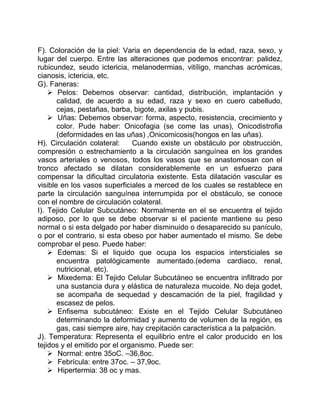F). Coloración de la piel: Varia en dependencia de la edad, raza, sexo, y
lugar del cuerpo. Entre las alteraciones que podemos encontrar: palidez,
rubicundez, seudo ictericia, melanodermias, vitíligo, manchas acrómicas,
cianosis, ictericia, etc.
G). Faneras:
 Pelos: Debemos observar: cantidad, distribución, implantación y
calidad, de acuerdo a su edad, raza y sexo en cuero cabelludo,
cejas, pestañas, barba, bigote, axilas y pubis.
 Uñas: Debemos observar: forma, aspecto, resistencia, crecimiento y
color. Pude haber: Onicofagia (se come las unas), Onicodistrofia
(deformidades en las uñas) ,Onicomicosis(hongos en las uñas).
H). Circulación colateral: Cuando existe un obstáculo por obstrucción,
compresión o estrechamiento a la circulación sanguínea en los grandes
vasos arteriales o venosos, todos los vasos que se anastomosan con el
tronco afectado se dilatan considerablemente en un esfuerzo para
compensar la dificultad circulatoria existente. Esta dilatación vascular es
visible en los vasos superficiales a merced de los cuales se restablece en
parte la circulación sanguínea interrumpida por el obstáculo, se conoce
con el nombre de circulación colateral.
I). Tejido Celular Subcutáneo: Normalmente en el se encuentra el tejido
adiposo, por lo que se debe observar si el paciente mantiene su peso
normal o si esta delgado por haber disminuido o desaparecido su panículo,
o por el contrario, si esta obeso por haber aumentado el mismo. Se debe
comprobar el peso. Puede haber:
 Edemas: Si el liquido que ocupa los espacios intersticiales se
encuentra patológicamente aumentado.(edema cardiaco, renal,
nutricional, etc).
 Mixedema: El Tejido Celular Subcutáneo se encuentra infiltrado por
una sustancia dura y elástica de naturaleza mucoide. No deja godet,
se acompaña de sequedad y descamación de la piel, fragilidad y
escasez de pelos.
 Enfisema subcutáneo: Existe en el Tejido Celular Subcutáneo
determinando la deformidad y aumento de volumen de la región, es
gas, casi siempre aire, hay crepitación característica a la palpación.
J). Temperatura: Representa el equilibrio entre el calor producido en los
tejidos y el emitido por el organismo. Puede ser:
 Normal: entre 35oC. –36,8oc.
 Febrícula: entre 37oc. – 37,9oc.
 Hipertermia: 38 oc y mas.
 