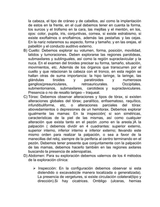 la cabeza, el tipo de cráneo y de cabellos, así como la implantación
de estos en la frente, en el cual debemos tener en cuenta la forma,
los surcos y el trofismo en la cara, las mejillas y el mentón, en los,
ojos: color, pupila, iris, conjuntivas, cornea, si existe estrabismo, si
existe exoftalmos o enoftalmos, además las pestañas y las cejas.
En la nariz notaremos su aspecto, forma y tamaño; y en las orejas, el
pabellón y el conducto auditivo externo.
B) Cuello: Debemos explorar su volumen, forma, posición, movilidad,
latidos y tumoraciones. Deben explorarse las regiones parotideas,
submaxilares y sublinguales, así como la región supraclavicular y la
nuca. En el examen del tiroides precisar su forma, tamaño, situación,
movimientos, etc. Además de los órganos que transcurren por el
cuello y que relacionan la cabeza con el tronco, en esta región se
hallan otras de suma importancia: la hipo laringe, la laringe, las
glándulas tiroides y paratiroides y numerosos
ganglios(preauriculares, retroauricurales. Occipitales,
submentonianos, submaxilares, carotideos y supraclaviculares.
Presencia o no de resalto larigeo – traqueal.
C) Tórax: Debemos observar alteraciones y tipos de tórax, si existen
alteraciones globales del tórax; paralítico, enfisematoso, raquítico,
infundibuliforme, etc, o alteraciones parciales del tórax:
abovedamientos o depresiones de un hemitorax. Debemos explorar
igualmente las mamas: En la inspección( si son simétricas,
características de la piel de las mismas, así como cualquier
alteración que exista tanto en el pezón ,como en la areola.)A la
palpación ( debemos dividir en 4 cuadrantes: superior externo,
superior interno, inferior interno e inferior externo; llevando este
mismo orden para realizar la palpación, o sea a favor de la
manecillas del reloj, siempre de la periferia al centro terminando en el
pezón. Debemos tener presente que conjuntamente con la palpación
de las mamas, debemos hacerlo también en las regiones axilares
buscando la presencia de adenopatías.
D) Abdomen: Para su exploración debemos valernos de los 4 métodos
de la exploración clínica:
 Inspección: En la configuración debemos observar si esta
distendido o excavado(de manera localizada o generalizada).
La presencia de vergetures, si existe circulación colateral(tipo y
dirección).Si hay cicatrices. Ombligo (ulceras, hernias
 