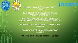 UNIVERSIDAD AUTÓNOMA DE SANTO
DOMINGO
FACULTAD DE CIENCIAS DE LA SALUD
ESCUELA DE MEDICINA
INSTITUTO NACIONAL DEL CÁNCER ROSA
EMILIA SÁNCHEZ PÉREZ DE TAVAREZ (INCART)
INTERNADO ROTATORIO: CICLO DE MEDICINA
INTERNA
FACILITADOR: DR. JUAN CARLOS DE LOS
SANTOS
MI – VÍCTOR H. MORALES DE LEÓN. – DE-8894
 