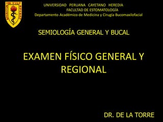 UNIVERSIDAD PERUANA CAYETANO HEREDIA
FACULTAD DE ESTOMATOLOGÍA
Departamento Académico de Medicina y Cirugía Bucomaxilofacial
SEMIOLOGÍA GENERAL Y BUCAL
EXAMEN FÍSICO GENERAL Y
REGIONAL
DR. DE LA TORRE
 