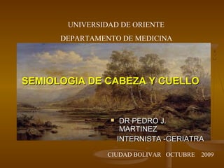 UNIVERSIDAD DE ORIENTE
      DEPARTAMENTO DE MEDICINA




SEMIOLOGIA DE CABEZA Y CUELLO


                    DR PEDRO J.
                     MARTINEZ
                    INTERNISTA -GERIATRA

                CIUDAD BOLIVAR OCTUBRE   2009
 