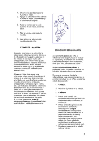1. Observar las condiciones de la
huincha de medir.
2. Apoyar la cabecita del niño sobre la
huincha de medir, ubicándola bajo
la prominencia occipital.
3. Pasar la huincha por la parte
superior de las orejas, sobre las
cejas.
4. Fijar la huincha y constatar la
medida.
5. Leer e informar a la mamá la
medida obtenida niño.
EXAMEN DE LA CABEZA
Los datos obtenidos en la entrevista, la
observación del comportamiento del niño y
la interacción con los padres, además de
los valores de los signos vitales y la
antropometría, son antecedentes que la
enfermera debe tener presente al continuar
con el examen físico. Estos datos te
servirán de apoyo y guía, y te permitirán
una mejor orientación para realizar el
examen físico.
El examen físico debe seguir una
orientación céfalo caudal, sin embargo, el
criterio de la enfermera determinará las
prioridades, de acuerdo a los antecedentes
reunidos anteriormente (entrevista,
antropometría, valores de signos vitales,
etc.) y el motivo de atención de enfermería.
El examen físico de un niño menor de 2
años, por su edad, presenta diferencias
importantes con el examen físico que se
realiza en el adulto. Sin embargo, a medida
que el niño crezca, el examen físico se irá
haciendo más semejante al del adulto
A modo de sugerencia, antes de
comenzar el examen, tranquiliza al niño
acariciándolo y hablándole suavemente
ORIENTACION CÉFALO CAUDAL
Al examinar la cabeza del niño, la
enfermera tiene la oportunidad de evaluar
su expresión y la conexión con el entorno.
Esta valoración implica revisar el cráneo,
cara, ojos, nariz, cavidad bucal y oído
Al realizar valoración de cráneo, la
evaluación de las fontanelas constituye un
indicador del desarrollo normal del niño.
El momento en que se efectúa la
valoración de cara, es especial, porque te
permite interactuar con el niño y apreciar su
estado de desarrollo
1. CABEZA
 Observar la postura de la cabeza.
2. CRÁNEO
 Palpar en el cráneo, con
movimientos rotativos y suaves, los
diferentes huesos, evaluando su
morfología.
 Palpar fontanelas: presencia de
traumatismos como bolsa
serosanguínea o caput
succedaneum corresponde a
edema del cuero cabelludo por la
presión del trabajo de parto y
cefalohematoma(Es una
acumulación de sangre ubicada
debajo del Cuero cabelludo
producida por una hemorragia
subcutánea (sangrado bajo la piel).
 Desplazar suavemente el cabello
sobre el cráneo.
2
 