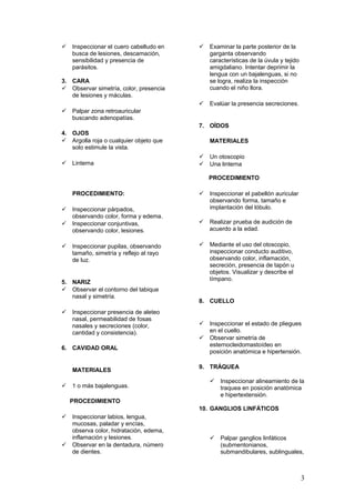  Inspeccionar el cuero cabelludo en
busca de lesiones, descamación,
sensibilidad y presencia de
parásitos.
3. CARA
 Observar simetría, color, presencia
de lesiones y máculas.
 Palpar zona retroauricular
buscando adenopatías.
4. OJOS
 Argolla roja o cualquier objeto que
solo estimule la vista.
 Linterna
PROCEDIMIENTO:
 Inspeccionar párpados,
observando color, forma y edema.
 Inspeccionar conjuntivas,
observando color, lesiones.
 Inspeccionar pupilas, observando
tamaño, simetría y reflejo al rayo
de luz.
5. NARIZ
 Observar el contorno del tabique
nasal y simetría.
 Inspeccionar presencia de aleteo
nasal, permeabilidad de fosas
nasales y secreciones (color,
cantidad y consistencia).
6. CAVIDAD ORAL
MATERIALES
 1 o más bajalenguas.
PROCEDIMIENTO
 Inspeccionar labios, lengua,
mucosas, paladar y encías,
observa color, hidratación, edema,
inflamación y lesiones.
 Observar en la dentadura, número
de dientes.
 Examinar la parte posterior de la
garganta observando
características de la úvula y tejido
amigdaliano. Intentar deprimir la
lengua con un bajalenguas, si no
se logra, realiza la inspección
cuando el niño llora.
 Evalúar la presencia secreciones.
7. OÍDOS
MATERIALES
 Un otoscopio
 Una linterna
PROCEDIMIENTO
 Inspeccionar el pabellón auricular
observando forma, tamaño e
implantación del lóbulo.
 Realizar prueba de audición de
acuerdo a la edad.
 Mediante el uso del otoscopio,
inspeccionar conducto auditivo,
observando color, inflamación,
secreción, presencia de tapón u
objetos. Visualizar y describe el
tímpano.
8. CUELLO
 Inspeccionar el estado de pliegues
en el cuello.
 Observar simetría de
esternocleidomastoídeo en
posición anatómica e hipertensión.
9. TRÁQUEA
 Inspeccionar alineamiento de la
traquea en posición anatómica
e hipertextensión.
10. GANGLIOS LINFÁTICOS
 Palpar ganglios linfáticos
(submentonianos,
submandibulares, sublinguales,
3
 