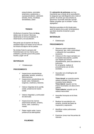 preauriculares, cervicales
anteriores y posteriores, y
supreacaviculares), valorando
tamaño, forma, movilidad,
sensibilidad y dolor.
TRONCO
Al efectuar el examen físico de tórax,
debes usar al menos 2 técnicas,
idealmente en forma simultánea: la
observación y la auscultación.
Recuerda que el examen de tórax te
resultará mejor si lo haces con el niño en
los brazos de alguno de los padres.
No olvides frotar la campana del
fonendoscopio con tus manos para
entibiarlo y permitir que el niño pueda
tocarlo y jugar con él
MATERIALES
 1 Estetoscopio
PROCEDIMIENTO
 Inspeccionar características
generales: tamaño, simetría y
deformaciones.
 Inspeccionar características de
la piel: color, hidratación,
turgencia, cicatrices y lesiones.
 Valorar integridad de la parrilla
costal, presencia de rosario
costal.
 Valorar integridad y continuidad
de clavículas.
 Inspeccionar las mamas
observando tamaño, simetría,
forma, color, cicatrices y
masas.
 Palpar región axilar, busca
presencia de adenopatías.
PULMONES
En valoración de pulmones, es muy
importante que a través de la auscultación,
te asegures que está llegando aire a todo el
pulmón. El sonido que escucharás se
denomina "murmullo vesicular normal".
Debes constatar que no existen "ruidos
agregados".
Mientras auscultas al niño tócalo para
sentir la textura de su piel, la temperatura
que tiene durante el examen y para
relajarlo.
MATERIALES
 Estetoscopio
PROCEDIMIENTO
 Observar patrón respiratorio:
frecuencia, tipo, ritmo, profundidad
y utilización de musculatura
accesoria.
 Colocar al niño mayor sentado con
la espalda descubierta y pedirle
que respire por la boca
pausadamente, para auscultarle los
pulmones.
En el lactante, realizar el
procedimiento con el niño
acostado.
 Auscultar con el diafragma del
estetoscopio:
Tórax dorsal: en posición erecta,
cabeza inclinada y los brazos
cruzados hacia delante.
Tórax lateral: erguido con los
brazos levantados a la altura de la
cabeza.
Tórax anterior: erguido con la
cabeza hacia atrás.
 Auscultar bronquios en la línea
media.
 Realizar la auscultación con
simetría, durante las fases de
inspiración y espiración.
 Identificar ruidos pulmonares
normales.
 Examinar zonas mas frecuentes de
cianosis.
4
 