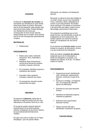 CORAZON
Al efectuar la valoración de corazón, es
importante que identifiques la zona donde
escucharas mejor el corazón. Recuerda
que en el niño pequeño, está ubicado más
cerca de la línea media. Podrás distinguir
con claridad los dos tonos que
corresponden al cierre de las válvulas,
asegurándote que no existan otros sonidos
que en el niño corresponden generalmente
a soplos.
MATERIALES
 Estetoscopio
PROCEDIMIENTO
 Palpar pulso radial, valorando
frecuencia, ritmo, intensidad y
amplitud.
 Identificar otras zonas para el
control de la frecuencia cardiaca
(carótida, braquial y femoral).
 En el lactante, identificar posición y
orientación del corazón.
 Auscultar ruidos cardiacos
normales y describir los ruidos.
 Si corresponde, describir sonido
característico de soplo.
ABDOMEN
Al examinar el abdomen, debes fijar tú
atención en algunos puntos que son muy
relevantes en el examen físico de un niño.
En la piel se pueden apreciar lesiones
características de las enfermedades
infectas contagiosas de la primera infancia,
las que tradicionalmente llamamos
"pestes".
El turgor de la piel se evalúa con el "signo
del pliegue", que nos aporta valiosa
información con relación a la hidratación
del niño.
Recuerda, al valorar la zona del ombligo de
un recién nacido, que es muy importante
mirar y acércate a olerla, despegando el
muñón si aún está presente. No olvides
hacer participar a los padres en el examen
y de cerciorarte que saben cuidar la zona
del ombligo, para prevenir infecciones.
Ten presente la posibilidad que el niño
tenga hernias. Las identificarás a través de
la palpación y/o de la observación. No
olvides explicar a la mamá la conducta
frente a la visualización de una hernia
inguinal.
En el examen de la función renal, se pone
énfasis en el patrón de eliminación urinaria
y en las condiciones de hidratación.
Antes de realizar el examen de caderas,
asegúrate que se le ha descartado, a
través de radiografía o ecografía, una
displasia de caderas. Si es así, "no debes"
insistir en hacerlo.
PROCEDIMIENTO
 Inspeccionar la piel, identificando
color, hidratación, pigmentación,
lesiones, cicatrices y turgor de la
piel.
 Examinar el ombligo, constatando
olor. Si corresponde, describir
signos de inflamación.
 Examinar la zona para descartar
hernias.
 Identificar los diferentes órganos
mediante la palpación.
 Examinar zona inguinal para
descartar hernias.
 Palpar recorrido del colon,
identificado movilización de gases.
FUNCION RENAL
5
 