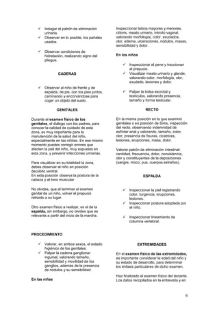  Indagar el patrón de eliminación
urinaria.
 Observar en lo posible, los pañales
usados.
 Observar condiciones de
hidratación, realizando signo del
pliegue.
CADERAS
 Observar al niño de frente y de
espalda, de pie, con los pies juntos,
caminando y encorvándose para
coger un objeto del suelo.
GENITALES
Durante el examen físico de los
genitales, el diálogo con los padres, para
conocer la calidad de cuidado de esta
zona, es muy importante para la
manutención de la salud del niño,
especialmente en las niñitas. En ese mismo
momento puedes corregir errores que
afecten la piel del niño, muy expuesta en
esta zona, y prevenir infecciones urinarias.
Para visualizar en su totalidad la zona,
debes observar al niño en posición
decúbito ventral.
En esta posición observa la postura de la
cabeza y el tono muscular.
No olvides, que al terminar el examen
genital de un niño, volver el prepucio
retraído a su lugar.
Otro examen físico a realizar, es el de la
espalda, sin embargo, no olvides que es
relevante a partir del inicio de la marcha.
PROCEDIMIENTO
 Valorar, en ambos sexos, el estado
higiénico de los genitales.
 Palpar la cadena ganglionar
inguinal, valorando tamaño,
sensibilidad y movilidad de los
ganglios, además de la presencia
de nódulos y su sensibilidad.
En las niñas
Inspeccionar labios mayores y menores,
clítoris, meato urinario, introito vaginal,
valorando morfología, color, exudados,
olor, edema, ulceraciones, nódulos, masas,
sensibilidad y dolor.
En los niños
 Inspeccionar el pene y traccionan
el prepucio.
 Visualizar meato urinario y glande,
valorando color, morfología, olor,
exudado, lesiones y dolor.
 Palpar la bolsa escrotal y
testículos, valorando presencia,
tamaño y forma testicular.
RECTO
En la misma posición en la que examinó
genitales o en posición de Sims, inspección
del recto, observando indemnidad de
esfínter anal y valorando, tamaño, color,
olor, presencia de fisuras, cicatrices,
lesiones, erupciones, masa, dolor.
Valorar patrón de eliminación intestinal:
cantidad, frecuencia, dolor, consistencia,
olor y constituyentes de la deposiciones
(sangre, moco, pus, cuerpos extraños).
ESPALDA
 Inspeccionar la piel registrando
color, turgencia, erupciones,
lesiones.
 Inspeccionar postura adoptada por
el niño.
 Inspeccionar lineamiento de
columna vertebral.
EXTREMIDADES
En el examen físico de las extremidades,
es importante considerar la edad del niño y
su estado de desarrollo, para determinar
los énfasis particulares de dicho examen.
Haz finalizado el examen físico del lactante.
Los datos recopilados en la entrevista y en
6
 