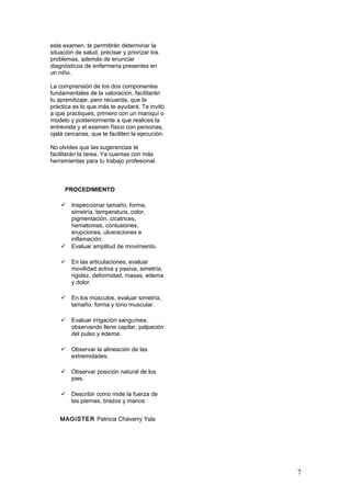 este examen, te permitirán determinar la
situación de salud, precisar y priorizar los
problemas, además de enunciar
diagnósticos de enfermería presentes en
un niño.
La comprensión de los dos componentes
fundamentales de la valoración, facilitarán
tu aprendizaje, pero recuerda, que la
práctica es lo que más te ayudará. Te invitó
a que practiques, primero con un maniquí o
modelo y posteriormente a que realices la
entrevista y el examen físico con personas,
ojalá cercanas, que te faciliten la ejecución.
No olvides que las sugerencias te
facilitarán la tarea. Ya cuentas con más
herramientas para tu trabajo profesional.
PROCEDIMIENTO
 Inspeccionar tamaño, forma,
simetría, temperatura, color,
pigmentación, cicatrices,
hematomas, contusiones,
erupciones, ulceraciones e
inflamación.
 Evaluar amplitud de movimiento.
 En las articulaciones, evaluar
movilidad activa y pasiva, simetría,
rigidez, deformidad, masas, edema
y dolor.
 En los músculos, evaluar simetría,
tamaño, forma y tono muscular.
 Evaluar irrigación sanguínea,
observando llene capilar, palpación
del pulso y edema.
 Observar la alineación de las
extremidades.
 Observar posición natural de los
pies.
 Describir como mide la fuerza de
las piernas, brazos y manos
MAGISTER Patricia Chávarry Ysla
7
 