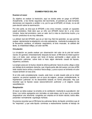 EXAMEN FISICO DEL RN
Examen al nacer
Su objetivo es evaluar la transición; aquí es donde entra en juego el APGAR.
Actualmente, a los treinta segundos del nacimiento, el pediatra ya está tomando
decisiones con respecto a ventilar o no, por lo que el APGAR, al minuto, no es útil
para decidir sobre la reanimación.
Por otra parte, se dice que el APGAR, a los cinco minutos, cumple un supuesto
papel pronóstico. Está claro que un niño con APGAR menor de 3, a los cinco
minutos, tiene mal pronóstico, pero un valor de 6 o más no discrimina mucho y su
función predictiva no es muy relevante.
La utilidad real del APGAR, que es un test muy fácil de aprender, es que permite
evaluar rápidamente la adaptación a la vida extrauterina, mediante la evaluación de
la frecuencia cardíaca, el esfuerzo respiratorio, el tono muscular, la calidad del
llanto, la irritabilidad refleja y el color del RN.
Circulación
La circulación se puede evaluar por observación del color de la piel del recién
nacido. En general, inmediatamente después de nacer, el RN tiene la mitad superior
roja y el resto, azul, porque aún tiene el ductus permeable y algún grado de
hipertensión pulmonar, sobre todo si hubo algún elemento causal de hipoxia,
isquemia y acidosis.
La sangre pasa por el ductus desde la arteria pulmonar hacia la aorta y llega a ésta
por debajo de la subclavia derecha, que irriga la parte alta del cuerpo; por eso el RN
está rosado hacia arriba y cianótico hacia abajo, y poco a poco va tomando el color
rosado también en esa zona.
Si el niño está completamente rosado, está bien; si está rosado sólo en la mitad
superior, es preciso ayudarlo con un poco de oxígeno, porque, probablemente, la
hipertensión pulmonar no ha descendido todavía en forma adecuada. Hay que
recordar que la hipoxia causa vasoconstricción pulmonar y el oxígeno causa
vasodilatación.
Respiración
Al nacer se debe evaluar la simetría en la ventilación mediante la auscultación del
tórax. Los ruidos agregados son normales en esta etapa, por lo que no es posible
diagnosticar una neumonía congénita por crépitos en el recién nacido; todos ellos
presentan normalmente signología húmeda.
Es preciso recordar que el RN tiene los pulmones llenos de líquido amniótico que él
ha “respirado” y que este líquido comienza a reabsorberse durante el trabajo de
 