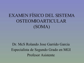 EXAMEN FÍSICO DEL SISTEMA OSTEOMIOARTICULAR  (SOMA) Dr. McS Rolando Jose Garrido Garcia Especialista de Segundo Grado en MGI Profesor Asistente 