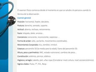 El examen físico comienza desde el momento en que se saluda a la persona usando la
técnica de la observación.
Examen general
Posición: horizontal, fowler, decúbito.
Postura: derecho, sentado, soporte..
Actitud: abierta, rechazo, retraimiento.
Facie: relajada, dolor, ansiosa...
Conciencia: consciente, inconsciente, soporoso …
Forma de andar: sólo, vacilante, movimientos coordinados.
Movimientos Corporales: tics, temblor, inmóvil.
Estatura: percentilo 50 (la media para la edad), fuera del percentilo 50.
Altura, peso y perímetros: IMC, estado nutricional, cambios de peso...
Constitución: asténico, pícnico, atlético.
Higiene y arreglo: cabello, piel, uñas ropa (Considerar nivel cultura, nivel socioeconómico).
Signos vitales: Pulso, T°, P.A., Resp.
 
