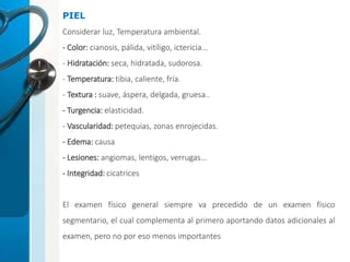 PIEL
Considerar luz, Temperatura ambiental.
- Color: cianosis, pálida, vitíligo, ictericia...
- Hidratación: seca, hidratada, sudorosa.
- Temperatura: tibia, caliente, fría.
- Textura : suave, áspera, delgada, gruesa..
- Turgencia: elasticidad.
- Vascularidad: petequias, zonas enrojecidas.
- Edema: causa
- Lesiones: angiomas, lentigos, verrugas...
- Integridad: cicatrices
El examen físico general siempre va precedido de un examen físico
segmentario, el cual complementa al primero aportando datos adicionales al
examen, pero no por eso menos importantes
 