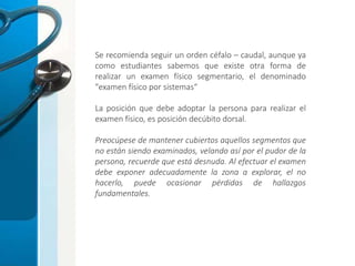 Se recomienda seguir un orden céfalo – caudal, aunque ya
como estudiantes sabemos que existe otra forma de
realizar un examen físico segmentario, el denominado
"examen físico por sistemas“
La posición que debe adoptar la persona para realizar el
examen físico, es posición decúbito dorsal.
Preocúpese de mantener cubiertos aquellos segmentos que
no están siendo examinados, velando así por el pudor de la
persona, recuerde que está desnuda. Al efectuar el examen
debe exponer adecuadamente la zona a explorar, el no
hacerlo, puede ocasionar pérdidas de hallazgos
fundamentales.
 