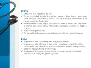 OÍDOS
 Otoscopio para inspección del oído
 Forma, Integridad, estado de audición, lesiones, dolor, tinitus, secreciones
(olor, cantidad, consistencia), picor , uso de audífonos, sensibilidad a los
ruidos., presencia de vértigos.
 Mediante el otoscopio, según disponibilidad de este, inspecciona oído medio
e interno observando color, inflamación, secreción, presencia de tapón u
objetos.
 Nariz y senos paranasales
 Forma, dolor, inflamación, permeabilidad, secreciones, epistaxis, lesiones
BOCA
 Inspeccionar olor, capacidad para hablar, tragar morder.
 Inspeccionar labios, lengua, (movimiento ) mucosas y encías (retracción),
observando color, hidratación, edema, inflamación, lesiones y sangramiento.
 Observar paladar (forma, prominencias)
 Inspeccionar dentadura: número de dientes, caries, estado del esmalte,
sensibilidad al calor y frío, prótesis y dolor
 
