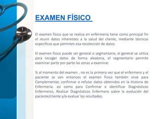 EXAMEN FÍSICO
El examen físico que se realiza en enfermería tiene como principal fin
el reunir datos inherentes a la salud del cliente, mediante técnicas
específicas que permiten esa recolección de datos.
El examen físico puede ser general o segmentario, el general se utiliza
para recoger datos de forma aleatoria, el segmentario permite
examinar parte por parte las zonas a examinar.
Si al momento del examen , no es la primera vez que el enfermero y el
paciente se ven entonces el examen físico también sirve para
Complementar, confirmar o refutar datos obtenidos en la Historia de
Enfermería. así como para Confirmar e identificar Diagnósticos
Enfermeros, Realizar Diagnósticos Enfermero sobre la evolución del
paciente/cliente y/o evaluar los resultados.
 