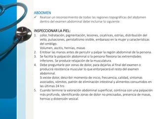 ABDOMEN
 Realizar un reconocimiento de todas las regiones topográficas del abdomen
dentro del examen abdominal debe incluirse lo siguiente:
INSPECCIONAR LA PIEL:
1. color, hidratación, pigmentación, lesiones, cicatrices, estrías, distribución del
vello, pulsaciones, peristaltismo visible, embarazo en la mujer y características
del ombligo.
Volumen, ascitis, hernias, masas
2. Entibiar las manos antes de percutir y palpar la región abdominal de la persona.
3. Se facilita la palpación abdominal si la persona flexiona las extremidades
inferiores. Se produce relajación de la musculatura.
4. Debe preguntarle por zonas de dolor, para dejarlas al final del examen o
producirá resistencia muscular lo que entorpecerá el resto del examen
abdominal.
Si existe dolor, describir momento de inicio, frecuencia, calidad, síntomas
asociados, vómitos, patrón de eliminación intestinal y alimentos consumidos en
las últimas 24 hrs
5. Cuando termine la valoración abdominal superficial, continúa con una palpación
más profunda, identificando zonas de dolor no precisadas, presencia de masas,
hernias y distensión vesical.
 