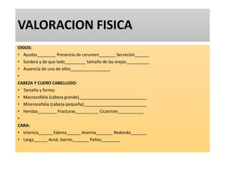 VALORACION FISICA
OIDOS:
• Ayudas________ Presencia de cerumen_______ Secreción______
• Sordera y de que lado_________ tamaño de las orejas__________
• Ausencia de uno de ellos_________________
•
CABEZA Y CUERO CABELLUDO:
• Tamaño y forma:
• Macrocefalia (cabeza grande)_____________________________
• Micerocefalia (cabeza pequeña)___________________________
• Heridas________ Fracturas__________ Cicatrices___________
•
CARA:
• Ictericia______ Edema______ Anemia_______ Redonda_______
• Larga______ Acné, barros_______ Paños________
 