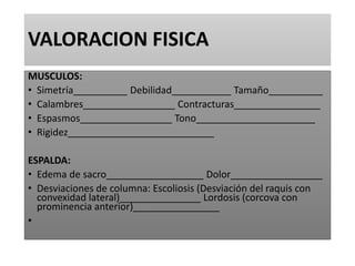 VALORACION FISICA
MUSCULOS:
• Simetría__________ Debilidad___________ Tamaño__________
• Calambres_________________ Contracturas________________
• Espasmos_________________ Tono______________________
• Rigidez___________________________
ESPALDA:
• Edema de sacro__________________ Dolor_________________
• Desviaciones de columna: Escoliosis (Desviación del raquis con
convexidad lateral)_______________ Lordosis (corcova con
prominencia anterior)________________
•
 