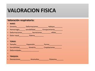 VALORACION FISICA
Valoración respiratoria:
• NARIZ:
• Simetría_________ Deformaciones__________ tabique________
• Hemorragia______ sensibilidad_______ Enrojecimiento________
• Deformaciones__________ Secreciones_________ olfato______
• Dolor nasal__________ Edema_________
•
• TORAX:
• Tamaño__________ Expansión_________ Forma_____________
• Sensibilidad_________ Simetría________ Crepitaciones_______
• Deformidades__________________
•
• TRAQUEA:
• Desviaciones__________ Anomalías__________ Osteoma_______
 