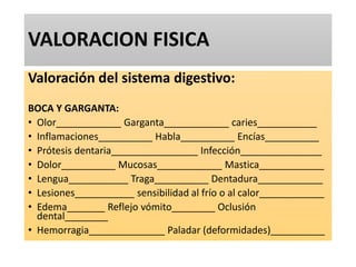 VALORACION FISICA
Valoración del sistema digestivo:
BOCA Y GARGANTA:
• Olor____________ Garganta____________ caries___________
• Inflamaciones__________ Habla__________ Encías__________
• Prótesis dentaria________________ Infección_______________
• Dolor__________ Mucosas____________ Mastica____________
• Lengua___________ Traga__________ Dentadura____________
• Lesiones___________ sensibilidad al frío o al calor____________
• Edema_______ Reflejo vómito________ Oclusión
dental________
• Hemorragia______________ Paladar (deformidades)__________
 