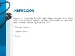 Proceso de observación. Detectar características normales, signos físicos
significativos, y hallazgos anómalos. se deben considerar factores como edad,
sexo. y tener en cuenta los siguientes principios
* Zona bien expuesta.
* Comparar zonas.
* Tiempo.
INSPECCIÓN
 