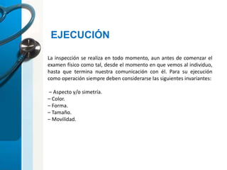 EJECUCIÓN
La inspección se realiza en todo momento, aun antes de comenzar el
examen físico como tal, desde el momento en que vemos al individuo,
hasta que termina nuestra comunicación con él. Para su ejecución
como operación siempre deben considerarse las siguientes invariantes:
– Aspecto y/o simetría.
– Color.
– Forma.
– Tamaño.
– Movilidad.
 