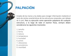 Empleo de las manos y los dedos para recoger información mediante el
tacto de ciertas características de las estructuras corporales, por debajo
de la piel, Para su ejecución como operación palpatoria de cualquier
estructura, a lo largo de todo el examen físico, siempre deben
considerarse las siguientes invariantes
1. tamaño
2. forma
3. textura
4. temperatura
5. humedad
6. pulsos
7. vibraciones
8. consistencia
9. movilidad.
PALPACIÓN
 