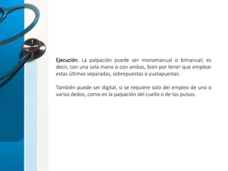 Ejecución. La palpación puede ser monomanual o bimanual; es
decir, con una sola mano o con ambas, bien por tener que emplear
estas últimas separadas, sobrepuestas o yuxtapuestas.
También puede ser digital, si se requiere solo del empleo de uno o
varios dedos, como en la palpación del cuello o de los pulsos.
 