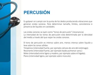 Es golpear un cuerpo con la punta de los dedos produciendo vibraciones que
generan ondas sonoras. Para determinar tamaño, límites, consistencia o
presencia de líquidos en cavidades.
Las ondas sonoras se oyen como "tonos de percusión" (resonancia).
La intensidad de los tonos de percusión está determinada por la densidad
del medio a través del que viajan las ondas sonoras.
El tono de percusión es intenso sobre aire, menos intenso sobre líquido y
leve sobre las zonas sólidas.
Timpánico (intensidad fuerte, por ejemplo cámara de aire del estómago).
Resonante (intensidad fuerte, por ejemplo tejido pulmonar sano.)
Mate (intensidad entre ligera y modera, por ejemplo sobre el hígado).
Plano (intensidad ligera, por ejemplo sobre músculo).
PERCUSIÓN
 