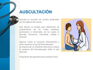 Consiste en escuchar los sonidos producidos
por los órganos del cuerpo.
Está técnica se emplea para determinar las
características de los ruidos cardiacos,
pulmonares e intestinales, de los cuales se
describe frecuencia, intensidad, calidad y
duración.
Algunos ruidos se escuchan directamente y
otros requieren el uso de fonendoscopio.
Se requiere de un ambiente silencioso y colocar
la campana del fonendoscopio sobre la piel
desnuda.
Preparación del paciente para el examen físico
AUSCULTACIÓN
 