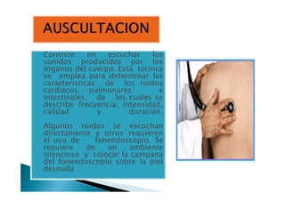 Consiste en escuchar losConsiste en escuchar los
sonidos producidos por los
órganos del cuerpo. Está técnica
se emplea para determinar las
características de los ruidos
cardiacos, pulmonares e
intestinales, de los cuales se
describe frecuencia, intensidad,
intestinales, de los cuales se
describe frecuencia, intensidad,
calidad y duración.
Algunos ruidos se escuchan
directamente y otros requieren
el uso de fonendoscopio. Se
requiere de un ambiente
silencioso y colocar la campana
del fonendoscopio sobre la piel
desnuda
 