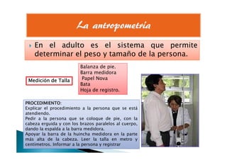 En el adulto es el sistema que permiteEn el adulto es el sistema que permite
determinar el peso y tamaño de la persona.
Medición de TallaMedición de TallaMedición de TallaMedición de Talla
Balanza de pie.
Barra medidora
Papel NovaMedición de TallaMedición de TallaMedición de TallaMedición de Talla Papel Nova
Bata
Hoja de registro.
PROCEDIMIENTOPROCEDIMIENTOPROCEDIMIENTOPROCEDIMIENTO::::
Explicar el procedimiento a la persona que se está
atendiendo.
Pedir a la persona que se coloque de pie, con la
cabeza erguida y con los brazos paralelos al cuerpo,
dando la espalda a la barra medidora.
Apoyar la barra de la huincha medidora en la parte
más alta de la cabeza. Leer la talla en metro y
centímetros. Informar a la persona y registrar
 