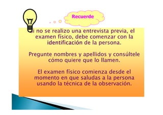 Si no se realizo una entrevista previa, el
examen físico, debe comenzar con la
identificaciónidentificaciónidentificaciónidentificación de la persona.
Pregunte nombres y apellidos y consúltele
cómo quiere que lo llamen.
Recuerde
cómo quiere que lo llamen.
El examen físico comienza desde el
momento en que saludas a la persona
usando la técnica de la observación.
 