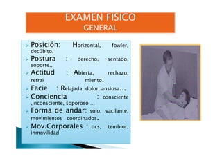 Posición: HPosición: Horizontal, fowler,
decúbito.
Postura : derecho, sentado,
soporte..
Actitud : Abierta, rechazo,
retrai miento.retrai miento.
Facie : Relajada, dolor, ansiosa...
Conciencia : consciente
,inconsciente, soporoso …
Forma de andar: sólo, vacilante,
movimientos coordinados.
Mov.Corporales : tics, temblor,
inmovilidad
 