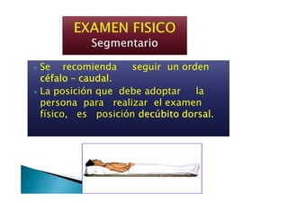 Se recomienda seguir un ordenSe recomienda seguir un orden
céfalocéfalocéfalocéfalo –––– caudal.caudal.caudal.caudal.
La posición que debe adoptar la
persona para realizar el examenpersona para realizar el examen
físico, es posición decúbito dorsaldecúbito dorsaldecúbito dorsaldecúbito dorsal.
 