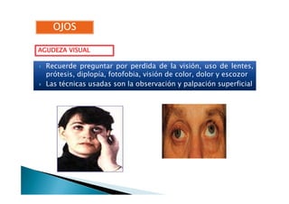 Recuerde preguntar por perdida de la visión, uso de lentes,
prótesis, diplopía, fotofobia, visión de color, dolor y escozor
Las técnicas usadas son la observación y palpación superficial
AGUDEZA VISUALAGUDEZA VISUALAGUDEZA VISUALAGUDEZA VISUAL
OJOSOJOSOJOSOJOSOJOSOJOSOJOSOJOS
 