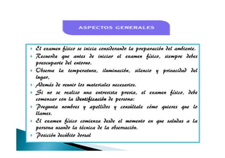 El examen físico se inicia considerando la preparación del ambiente.
Recuerda que antes de iniciar el examen físico, siempre debes
preocuparte del entorno.
Observa la temperatura, iluminación, silencio y privacidad del
lugar,lugar,
Además de reunir los materiales necesarios.
Si no se realizo una entrevista previa, el examen físico, debe
comenzar con la identificaciónidentificaciónidentificaciónidentificación de persona:
Pregunta nombres y apellidos y consúltale cómo quieres que lo
llames.
El examen físico comienza desde el momento en que saludas a la
persona usando la técnica de la observación.
Posición decúbito dorsal
 