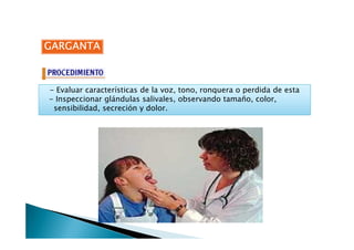 GARGANTAGARGANTAGARGANTAGARGANTA
- Evaluar características de la voz, tono, ronquera o perdida de esta
- Inspeccionar glándulas salivales, observando tamaño, color,
sensibilidad, secreción y dolor.
 