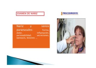 EXAMEN DE NARIZ
Nariz y senosNariz y senos
paranasales: Forma,
dolor, inflamación,
permeabilidad, secreciones,
dolor, inflamación,
permeabilidad, secreciones,
epistaxis, lesiones ...
 