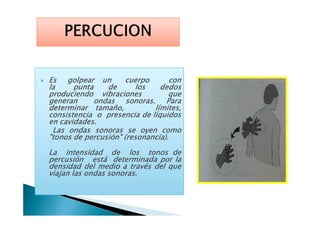 EsEsEsEs golpeargolpeargolpeargolpear unununun cuerpocuerpocuerpocuerpo conconconcon
lalalala puntapuntapuntapunta dededede loslosloslos dedosdedosdedosdedos
produciendoproduciendoproduciendoproduciendo vibracionesvibracionesvibracionesvibraciones quequequeque
generangenerangenerangeneran ondasondasondasondas sonorassonorassonorassonoras.... ParaParaParaPara
determinardeterminardeterminardeterminar tamaño,tamaño,tamaño,tamaño, límites,límites,límites,límites,
consistenciaconsistenciaconsistenciaconsistencia oooo presenciapresenciapresenciapresencia dededede líquidoslíquidoslíquidoslíquidosconsistenciaconsistenciaconsistenciaconsistencia oooo presenciapresenciapresenciapresencia dededede líquidoslíquidoslíquidoslíquidos
enenenen cavidadescavidadescavidadescavidades....
LasLasLasLas ondasondasondasondas sonorassonorassonorassonoras sesesese oyenoyenoyenoyen comocomocomocomo
"tonos"tonos"tonos"tonos dededede percusión"percusión"percusión"percusión" (resonancia)(resonancia)(resonancia)(resonancia)....
LaLaLaLa intensidadintensidadintensidadintensidad dededede loslosloslos tonostonostonostonos dededede
percusiónpercusiónpercusiónpercusión estáestáestáestá determinadadeterminadadeterminadadeterminada porporporpor lalalala
densidaddensidaddensidaddensidad deldeldeldel mediomediomediomedio aaaa travéstravéstravéstravés deldeldeldel quequequeque
viajanviajanviajanviajan laslaslaslas ondasondasondasondas sonorassonorassonorassonoras....
 