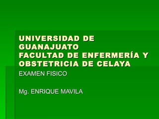 UNIVERSIDAD      DE
GUANAJUATO
FACULTAD DE      ENFERMERÍA Y
OBSTETRICIA      DE CELAYA
EXAMEN FISICO

Mg. ENRIQUE MAVILA
 
