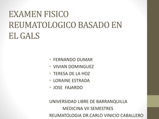 EXAMEN FISICO 
REUMATOLOGICO BASADO EN 
EL GALS 
• FERNANDO DUMAR 
• VIVIAN DOMINGUEZ 
• TERESA DE LA HOZ 
• LORAINE ESTRADA 
• JOSE FAJARDO 
UNIVERSIDAD LIBRE DE BARRANQUILLA 
MEDICINA VII SEMESTRES 
REUMATOLOGIA DR.CARLO VINICIO CABALLERO 
 