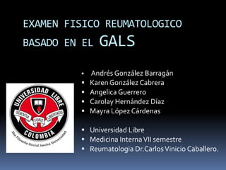 EXAMEN FISICO REUMATOLOGICO
BASADO EN EL GALS
 Andrés González Barragán
 Karen González Cabrera
 Angelica Guerrero
 Carolay Hernández Díaz
 Mayra López Cárdenas
 Universidad Libre
 Medicina InternaVII semestre
 Reumatologia Dr.CarlosVinicio Caballero.
 