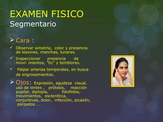 EXAMEN FISICO
Segmentario
 Cara :
 Observar simetría, color y presencia
de lesiones, manchas, lunares.
 Inspeccionar presencia de
movi- mientos, "tic" y temblores.
 Palpar arterias temporales, en busca
de engrosamientos.
 Ojos: Expresión, agudeza visual,
uso de lentes , prótesis, reacción
pupilar, diplopía, fotofobia,
movimientos, esclerótica,
conjuntivas, dolor, infección, picazón,
párpados . .
 